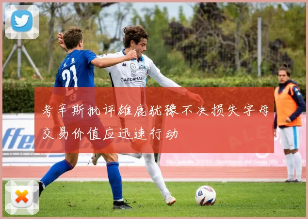 考辛斯批评雄鹿犹豫不决损失字母交易价值应迅速行动
