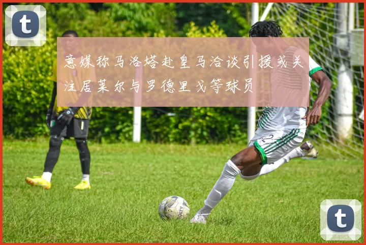 意媒称马洛塔赴皇马洽谈引援或关注居莱尔与罗德里戈等球员