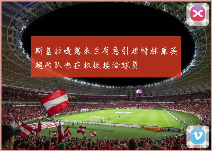斯基拉透露米兰有意引进特林康英超两队也在积极接洽球员
