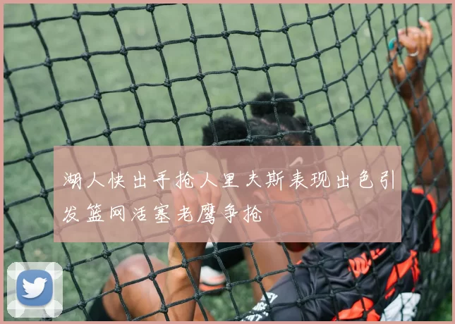 湖人快出手抢人里夫斯表现出色引发篮网活塞老鹰争抢