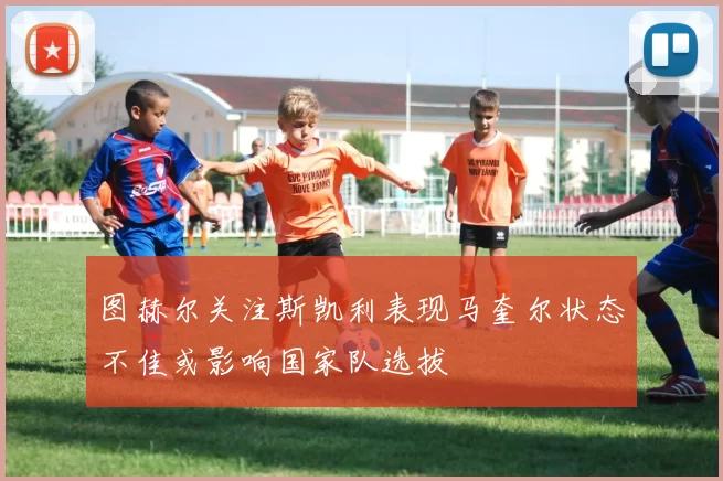 图赫尔关注斯凯利表现马奎尔状态不佳或影响国家队选拔