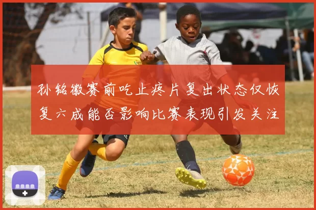孙铭徽赛前吃止疼片复出状态仅恢复六成能否影响比赛表现引发关注