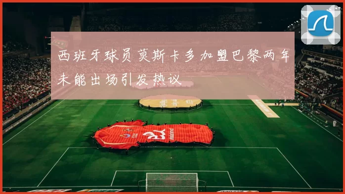 西班牙球员莫斯卡多加盟巴黎两年未能出场引发热议