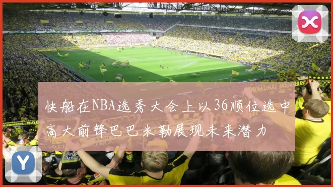 快船在NBA选秀大会上以36顺位选中高大前锋巴巴米勒展现未来潜力