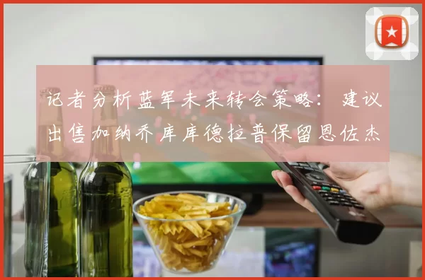 记者分析蓝军未来转会策略：建议出售加纳乔库库德拉普保留恩佐杰克逊