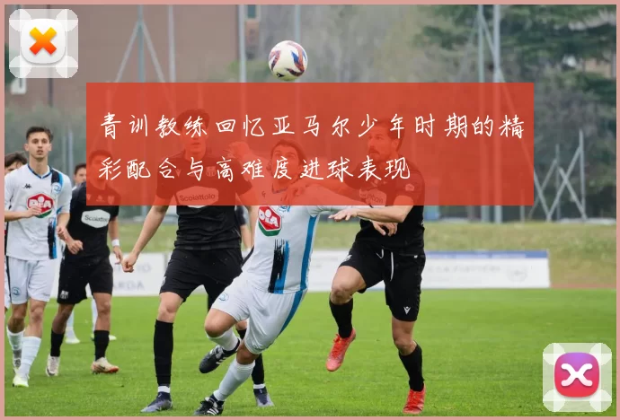 青训教练回忆亚马尔少年时期的精彩配合与高难度进球表现