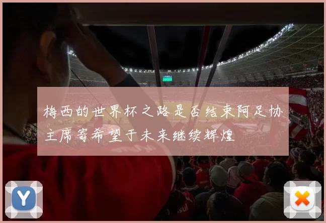 梅西的世界杯之路是否结束阿足协主席寄希望于未来继续辉煌
