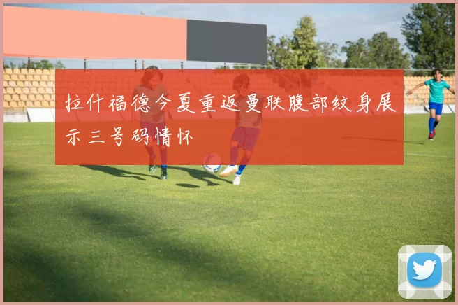 拉什福德今夏重返曼联腹部纹身展示三号码情怀