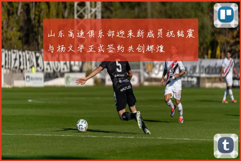 山东高速俱乐部迎来新成员祝铭震与杨文学正式签约共创辉煌