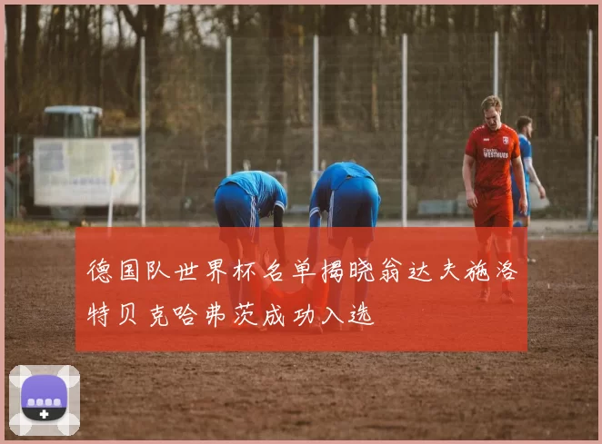 德国队世界杯名单揭晓翁达夫施洛特贝克哈弗茨成功入选