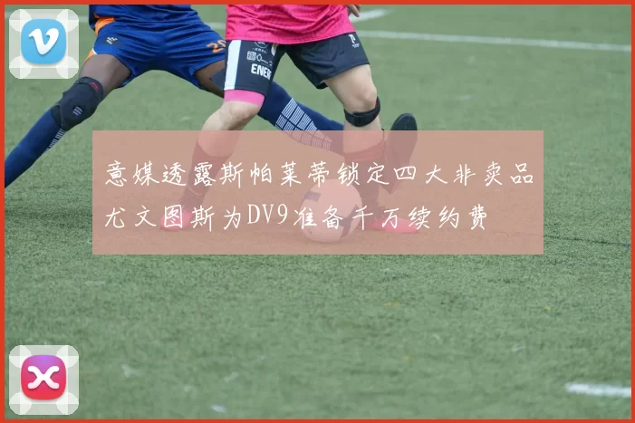 意媒透露斯帕莱蒂锁定四大非卖品尤文图斯为DV9准备千万续约费