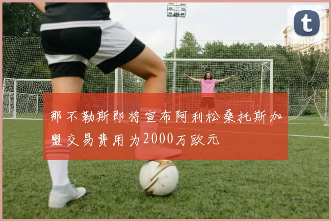 那不勒斯即将宣布阿利松桑托斯加盟交易费用为2000万欧元