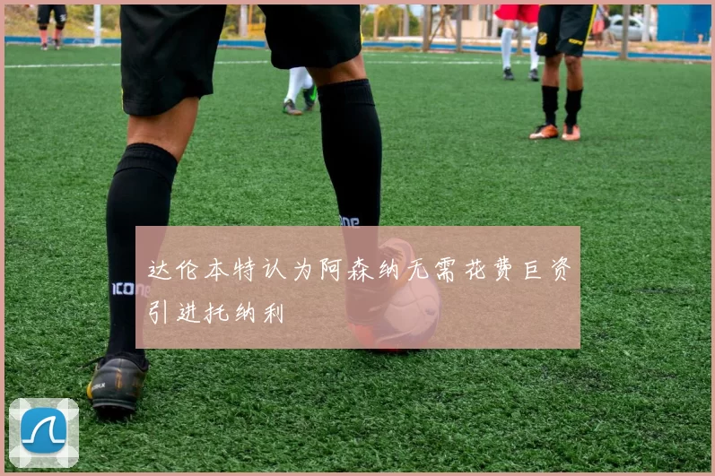 达伦本特认为阿森纳无需花费巨资引进托纳利